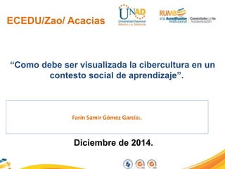 ECEDU/Zao/ Acacias 
“Como debe ser visualizada la cibercultura en un 
contesto social de aprendizaje”. 
Farín Samir Gómez García:. 
Diciembre de 2014. 
 