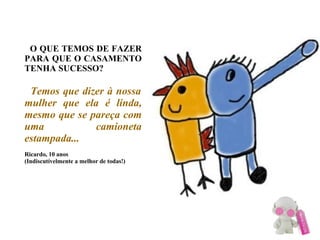 O QUE TEMOS DE FAZER PARA QUE O CASAMENTO TENHA SUCESSO?   Temos que dizer à nossa mulher que ela é linda, mesmo que se pareça com uma camioneta estampada... Ricardo, 10 anos (Indiscutívelmente a melhor de todas!)‏ 