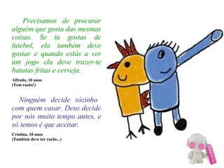 Precisamos de procurar alguém que gosta das mesmas coisas. Se tu gostas de futebol, ela também deve gostar e quando estás a ver um jogo ela deve trazer-te batatas fritas e cerveja. Alfredo, 10 anos (Tem razão!)‏   Ninguém decide sózinho com quem casar. Deus decide por nós muito tempo antes, e só temos é que aceitar. Cristina, 10 anos (Também deve ter razão...)‏ 