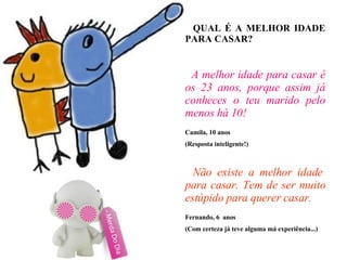 QUAL É A MELHOR IDADE PARA CASAR? A melhor idade para casar é os 23 anos, porque assim já conheces o teu marido pelo menos há 10! Camila, 10 anos (Resposta inteligente!)‏   Não existe a melhor idade para casar. Tem de ser muito estúpido para querer casar. Fernando, 6  anos (Com certeza já teve alguma má experiência...)  