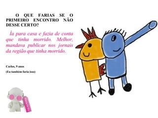 O QUE FARIAS SE O PRIMEIRO ENCONTRO NÃO DESSE CERTO? Ía para casa e fazia de conta que tinha morrido. Melhor, mandava publicar nos jornais da região que tinha morrido. Carlos, 9 anos (Eu também faria isso)‏ 