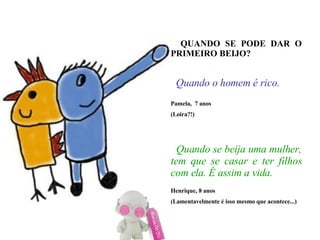 QUANDO SE PODE DAR O PRIMEIRO BEIJO?   Quando o homem é rico. Pamela,  7 anos (Loira?!)‏   Quando se beija uma mulher, tem que se casar e ter filhos com ela. É assim a vida. Henrique, 8 anos (Lamentavelmente é isso mesmo que acontece...)‏ 
