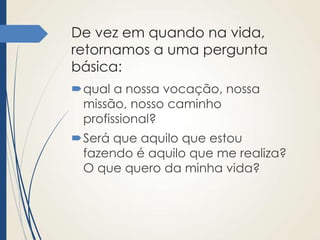 De vez em quando na vida,
retornamos a uma pergunta
básica:
qual a nossa vocação, nossa
missão, nosso caminho
profissional?
Será que aquilo que estou
fazendo é aquilo que me realiza?
O que quero da minha vida?

 