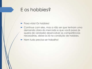 E os hobbies?
 Poxa vida! Os hobbies!
 Continue com eles, mas a não ser que tenham uma
demanda clara do mercado e que você possa (e
queira de verdade) desenvolver as competências
necessárias, deixe-os lá na condição de hobbies.

 Nem tudo precisa ser trabalho!

 