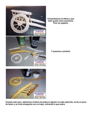 Comprobamos el efecto y que
                                              todo quede como queremos.
                                                    Pero sin pegarlo.




                                                  Y pasamos a pintarlo.




Cuando este seco, aplicamos el betun de judea.si alguien no sabe aplicarlo, se da un poco
de betun y se frota enseguida con un trapo, retirando lo que sobra.
 