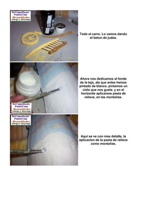 Todo el carro. Lo vamos dando
      el betun de judea.




Ahora nos dedicamos al fonde
de la teja, ala que antes hemos
pintado de blanco. pintamos un
  cielo que nos guste. y en el
 horizonte aplicamos pasta de
   relieve, en las montañas.




 Aqui se ve con mas detalle, la
aplicacion de la pasta de relieve
        como montañas.
 