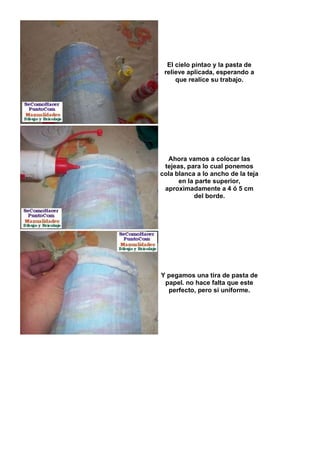 El cielo pintao y la pasta de
 relieve aplicada, esperando a
     que realice su trabajo.




  Ahora vamos a colocar las
 tejeas, para lo cual ponemos
cola blanca a lo ancho de la teja
      en la parte superior,
 aproximadamente a 4 ó 5 cm
           del borde.




Y pegamos una tira de pasta de
 papel. no hace falta que este
  perfecto, pero si uniforme.
 