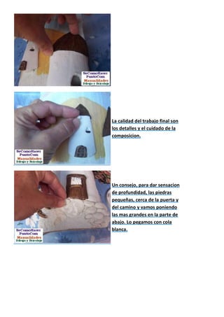 La calidad del trabajo final son
los detalles y el cuidado de la
composicion.




Un consejo, para dar sensacion
de profundidad, las piedras
pequeñas, cerca de la puerta y
del camino y vamos poniendo
las mas grandes en la parte de
abajo. Lo pegamos con cola
blanca.
 