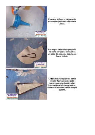Es mejor aplicar el pegamento
en donde queremos colocar la
            pieza.




Las aspas del molino pequeño
 no tiene enrejado, laminamos
un poco de pasta de papel para
          hacer la tela.




 La tela del aspa grande, como
   detalle fijaros que no esta
 nueva, un poco desgarrada y
 con un color rosa muy palido,
da la sensacion de llevar tiempo
              puesta.
 