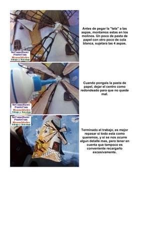 Antes de pegar la "tela" a las
aspas, montamos estas en los
molinos. Un poco de pasta de
 papel con otro poco de cola
 blanca, sujetara las 4 aspas.




  Cuando pongais la pasta de
  papel, dejar el centro como
redondeado para que no quede
              mal.




 Terminado el trabajo, es mejor
   repasar si todo esta como
  queremos, y si se nos ocurre
algun detalle mas, pero tener en
    cuenta que tampoco es
     conveniente recargarlo
        excesivamente.
 