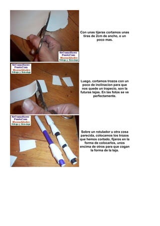 Con unas tijeras cortamos unas
 tiras de 2cm de ancho, o un
          poco mas.




Luego, cortamos trozos con un
 poco de inclinacion para que
 nos quede un trapecio, son la
futuras tejas. En las fotos se ve
         perfectamente.




 Sobre un rotulador u otra cosa
parecida, colocamos los trozos
que hemos cortado, fijaros en la
   forma de colocarlos, unos
encima de otros para que cogan
       la forma de la teja.
 