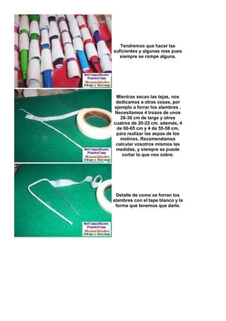 Tendremos que hacer las
suficientes y algunas mas pues
   siempre se rompe alguna.




 Mientras secan las tejas, nos
 dedicamos a otras cosas, por
ejemplo a forrar los alambres .
 Necesitamos 4 trozos de unos
   28-30 cm de largo y otros
cuatros de 20-22 cm. además, 4
 de 60-65 cm y 4 de 55-58 cm,
 para realizar las aspas de los
   molinos. Recomendamos
 calcular vosotros mismos las
 medidas, y siempre se puede
    cortar lo que nos sobre.




 Detalle de como se forran los
alambres con el tape blanco y la
 forma que tenemos que darle.
 