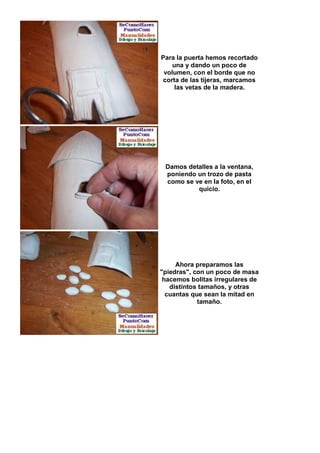 Para la puerta hemos recortado
    una y dando un poco de
 volumen, con el borde que no
corta de las tijeras, marcamos
     las vetas de la madera.




 Damos detalles a la ventana,
 poniendo un trozo de pasta
 como se ve en la foto, en el
          quicio.




     Ahora preparamos las
"piedras", con un poco de masa
 hacemos bolitas irregulares de
   distintos tamaños, y otras
  cuantas que sean la mitad en
            tamaño.
 