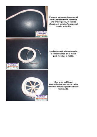 Vamos a ver como hacemos el
 carro. para la rueda, hacemos
  una tira de pasta, el clásico
churro, ¿el tamaño?,pues en el
        boceto lo tenéis.




Un alambre del mismo tamaño.
 lo introducimos en la masa.
     para reforzar la rueda.




     Con unos palillos o
mondadientes a modo de radio,
tenemos la rueda prácticamente
          terminada.
 