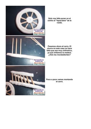 Solo nos falta poner en el
 centro el "tapacubos" de la
            rueda.




  Pasamos ahora al carro. El
 churro en este caso no hace
falta que sea muy chilindrico,
 ya que imitamos la madera.
   ¿Veis los mondadientes?




Poco a poco vamos montando
          el carro.
 