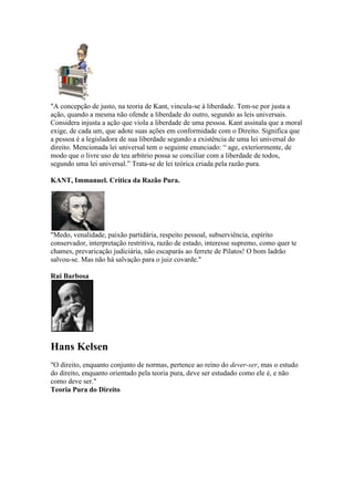 "A concepção de justo, na teoria de Kant, vincula-se à liberdade. Tem-se por justa a
ação, quando a mesma não ofende a liberdade do outro, segundo as leis universais.
Considera injusta a ação que viola a liberdade de uma pessoa. Kant assinala que a moral
exige, de cada um, que adote suas ações em conformidade com o Direito. Significa que
a pessoa é a legisladora de sua liberdade segundo a existência de uma lei universal do
direito. Mencionada lei universal tem o seguinte enunciado: “ age, exteriormente, de
modo que o livre uso de teu arbítrio possa se conciliar com a liberdade de todos,
segundo uma lei universal.” Trata-se de lei teórica criada pela razão pura.
KANT, Immanuel. Crítica da Razão Pura.
"Medo, venalidade, paixão partidária, respeito pessoal, subserviência, espírito
conservador, interpretação restritiva, razão de estado, interesse supremo, como quer te
chames, prevaricação judiciária, não escaparás ao ferrete de Pilatos! O bom ladrão
salvou-se. Mas não há salvação para o juiz covarde."
Rui Barbosa
Hans Kelsen
"O direito, enquanto conjunto de normas, pertence ao reino do dever-ser, mas o estudo
do direito, enquanto orientado pela teoria pura, deve ser estudado como ele é, e não
como deve ser."
Teoria Pura do Direito
 