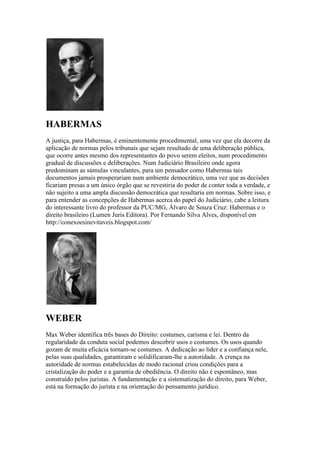 HABERMAS
A justiça, para Habermas, é eminentemente procedimental, uma vez que ela decorre da
aplicação de normas pelos tribunais que sejam resultado de uma deliberação pública,
que ocorre antes mesmo dos representantes do povo serem eleitos, num procedimento
gradual de discussões e deliberações. Num Judiciário Brasileiro onde agora
predominam as súmulas vinculantes, para um pensador como Habermas tais
documentos jamais prosperariam num ambiente democrático, uma vez que as decisões
ficariam presas a um único órgão que se revestiria do poder de conter toda a verdade, e
não sujeito a uma ampla discussão democrática que resultaria em normas. Sobre isso, e
para entender as concepções de Habermas acerca do papel do Judiciário, cabe a leitura
do interessante livro do professor da PUC/MG, Álvaro de Souza Cruz: Habermas e o
direito brasileiro (Lumen Juris Editora). Por Fernando Silva Alves, disponível em
http://conexoesinevitaveis.blogspot.com/
WEBER
Max Weber identifica três bases do Direito: costumes, carisma e lei. Dentro da
regularidade da conduta social podemos descobrir usos e costumes. Os usos quando
gozam de muita eficácia tornam-se costumes. A dedicação ao líder e a confiança nele,
pelas suas qualidades, garantiram e solidificaram-lhe a autoridade. A crença na
autoridade de normas estabelecidas de modo racional criou condições para a
cristalização do poder e a garantia de obediência. O direito não é espontâneo, mas
construído pelos juristas. A fundamentação e a sistematização do direito, para Weber,
está na formação do jurista e na orientação do pensamento jurídico.
 