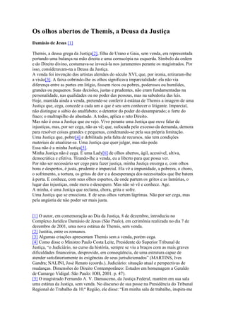 Os olhos abertos de Themis, a Deusa da Justiça
Damásio de Jesus [1]
Themis, a deusa grega da Justiça[2], filha de Urano e Gaia, sem venda, era representada
portando uma balança na mão direita e uma cornucópia na esquerda. Símbolo da ordem
e do Direito divino, costumava-se invocá-la nos juramentos perante os magistrados. Por
isso, consideravam-na a Deusa da Justiça.
A venda foi invenção dos artistas alemães do século XVI, que, por ironia, retiraram-lhe
a visão[3]. A faixa cobrindo-lhe os olhos significava imparcialidade: ela não via
diferença entre as partes em litígio, fossem ricos ou pobres, poderosos ou humildes,
grandes ou pequenos. Suas decisões, justas e prudentes, não eram fundamentadas na
personalidade, nas qualidades ou no poder das pessoas, mas na sabedoria das leis.
Hoje, mantida ainda a venda, pretende-se conferir à estátua de Themis a imagem de uma
Justiça que, cega, concede a cada um o que é seu sem conhecer o litigante. Imparcial,
não distingue o sábio do analfabeto; o detentor do poder do desamparado; o forte do
fraco; o maltrapilho do abastado. A todos, aplica o reto Direito.
Mas não é essa a Justiça que eu vejo. Vivo perante uma Justiça que ouve falar de
injustiças, mas, por ser cega, não as vê; que, sufocada pelo excesso da demanda, demora
para resolver coisas grandes e pequenas, condenando-se pela sua própria limitação.
Uma Justiça que, pobre[4] e debilitada pela falta de recursos, não tem condições
materiais de atualizar-se. Uma Justiça que quer julgar, mas não pode.
Essa não é a minha Justiça[5].
Minha Justiça não é cega. É uma Lady[6] de olhos abertos, ágil, acessível, altiva,
democrática e efetiva. Tirando-lhe a venda, eu a liberto para que possa ver.
Por não ser necessário ser cego para fazer justiça, minha Justiça enxerga e, com olhos
bons e despertos, é justa, prudente e imparcial. Ela vê a impunidade, a pobreza, o choro,
o sofrimento, a tortura, os gritos de dor e a desesperança dos necessitados que lhe batem
à porta. E conhece, com seus olhos espertos, de onde partem os gritos e as lamúrias, o
lugar das injustiças, onde mora o desespero. Mas não só vê e conhece. Age.
A minha, é uma Justiça que reclama, chora, grita e sofre.
Uma Justiça que se emociona. E de seus olhos vertem lágrimas. Não por ser cega, mas
pela angústia de não poder ser mais justa.
[1] O autor, em comemoração ao Dia da Justiça, 8 de dezembro, introduziu no
Complexo Jurídico Damásio de Jesus (São Paulo), em cerimônia realizada no dia 7 de
dezembro de 2001, uma nova estátua de Themis, sem venda.
[2] Justitia, entre os romanos.
[3] Algumas criações apresentam Themis sem a venda, porém cega.
[4] Como disse o Ministro Paulo Costa Leite, Presidente do Superior Tribunal de
Justiça, “o Judiciário, no curso da história, sempre se viu a braços com as mais graves
dificuldades financeiras, desprovido, em conseqüência, de uma estrutura capaz de
atender satisfatoriamente às exigências de seus jurisdicionados” (MARTINS, Ives
Gandra; NALINI, José Renato (coords.). Judiciário: situação atual e perspectivas de
mudanças. Dimensões do Direito Contemporâneo: Estudos em homenagem a Geraldo
de Camargo Vidigal. São Paulo: IOB, 2001. p. 47).
[5] O magistrado Fernando A. V. Damasceno, da Justiça Federal, mantém em sua sala
uma estátua da Justiça, sem venda. No discurso de sua posse na Presidência do Tribunal
Regional do Trabalho da 10.ª Região, ele disse: “Em minha sala de trabalho, inspira-me
 