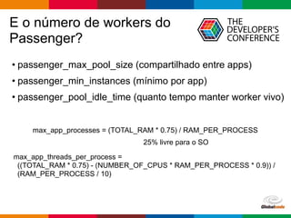 Globalcode – Open4education
E o número de workers do
Passenger?
• passenger_max_pool_size (compartilhado entre apps)
• passenger_min_instances (mínimo por app)
• passenger_pool_idle_time (quanto tempo manter worker vivo)
max_app_processes = (TOTAL_RAM * 0.75) / RAM_PER_PROCESS
max_app_threads_per_process =
((TOTAL_RAM * 0.75) - (NUMBER_OF_CPUS * RAM_PER_PROCESS * 0.9)) /
(RAM_PER_PROCESS / 10)
25% livre para o SO
 
