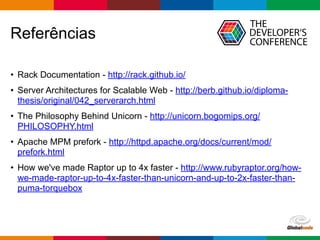 Globalcode – Open4education
Referências
• Rack Documentation - http://rack.github.io/
• Server Architectures for Scalable Web - http://berb.github.io/diploma-
thesis/original/042_serverarch.html
• The Philosophy Behind Unicorn - http://unicorn.bogomips.org/
PHILOSOPHY.html
• Apache MPM prefork - http://httpd.apache.org/docs/current/mod/
prefork.html
• How we've made Raptor up to 4x faster - http://www.rubyraptor.org/how-
we-made-raptor-up-to-4x-faster-than-unicorn-and-up-to-2x-faster-than-
puma-torquebox
 