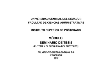 UNIVERSIDAD CENTRAL DEL ECUADOR
FACULTAD DE CIENCIAS ADMINISTRATIVAS

  INSTITUTO SUPERIOR DE POSTGRADO


             MÓDULO
        SEMINARIO DE TESIS
   (EL TEMA Y EL PROBLEMA DEL PROYECTO).

      DR. VICENTE CAZCO LOGROÑO DS.
                 PROFESOR
                    2012
 