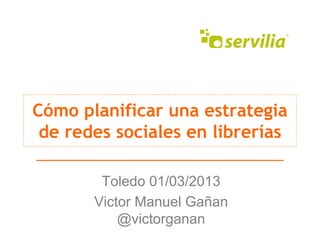 Cómo planificar una estrategia
 de redes sociales en librerías

        Toledo 01/03/2013
       Victor Manuel Gañan
           @victorganan
 