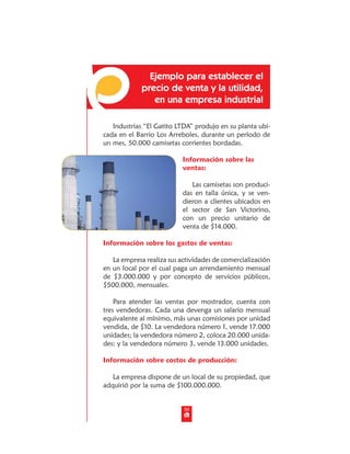 Ejemplo para establecer el
             precio de venta y la utilidad,
                en una empresa industrial

   Industrias “El Gatito LTDA” produjo en su planta ubi-
cada en el Barrio Los Arreboles, durante un período de
un mes, 50.000 camisetas corrientes bordadas.

                           Información sobre las
                           ventas:

                              Las camisetas son produci-
                           das en talla única, y se ven-
                           dieron a clientes ubicados en
                           el sector de San Victorino,
                           con un precio unitario de
                           venta de $14.000.

Información sobre los gastos de ventas:

   La empresa realiza sus actividades de comercialización
en un local por el cual paga un arrendamiento mensual
de $3.000.000 y por concepto de servicios públicos,
$500.000, mensuales.

    Para atender las ventas por mostrador, cuenta con
tres vendedoras. Cada una devenga un salario mensual
equivalente al mínimo, más unas comisiones por unidad
vendida, de $10. La vendedora número 1, vende 17.000
unidades; la vendedora número 2, coloca 20.000 unida-
des; y la vendedora número 3, vende 13.000 unidades.

Información sobre costos de producción:

   La empresa dispone de un local de su propiedad, que
adquirió por la suma de $100.000.000.


                           50
 