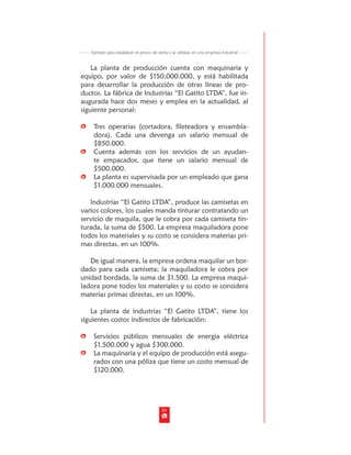 Ejemplo para establecer el precio de venta y la utilidad, en una empresa industrial


    La planta de producción cuenta con maquinaria y
equipo, por valor de $150.000.000, y está habilitada
para desarrollar la producción de otras líneas de pro-
ductos. La fábrica de Industrias “El Gatito LTDA”, fue in-
augurada hace dos meses y emplea en la actualidad, al
siguiente personal:

    Tres operarias (cortadora, fileteadora y ensambla-
    dora). Cada una devenga un salario mensual de
    $850.000.
    Cuenta además con los servicios de un ayudan-
    te empacador, que tiene un salario mensual de
    $500.000.
    La planta es supervisada por un empleado que gana
    $1.000.000 mensuales.

   Industrias “El Gatito LTDA”, produce las camisetas en
varios colores, los cuales manda tinturar contratando un
servicio de maquila, que le cobra por cada camiseta tin-
turada, la suma de $500. La empresa maquiladora pone
todos los materiales y su costo se considera materias pri-
mas directas, en un 100%.

   De igual manera, la empresa ordena maquilar un bor-
dado para cada camiseta; la maquiladora le cobra por
unidad bordada, la suma de $1.500. La empresa maqui-
ladora pone todos los materiales y su costo se considera
materias primas directas, en un 100%.

    La planta de industrias “El Gatito LTDA”, tiene los
siguientes costos indirectos de fabricación:

    Servicios públicos mensuales de energía eléctrica
    $1.500.000 y agua $300.000.
    La maquinaria y el equipo de producción está asegu-
    rados con una póliza que tiene un costo mensual de
    $120.000.




                                           51
 