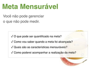 Meta Mensurável
Você não pode gerenciar
o que não pode medir.



    ✓ O que pode ser quantiﬁcado na meta?
    ✓ Como vou saber quando a meta foi alcançada?
    ✓ Quais são as características mensuráveis?
    ✓ Como poderei acompanhar a realização da meta?
 