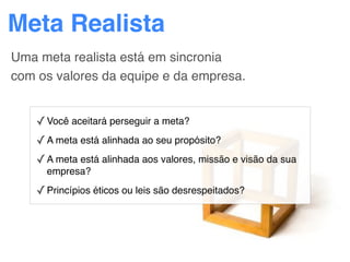 Meta Realista
Uma meta realista está em sincronia
com os valores da equipe e da empresa.


    ✓ Você aceitará perseguir a meta?
    ✓ A meta está alinhada ao seu propósito?
    ✓ A meta está alinhada aos valores, missão e visão da sua
      empresa?

    ✓ Princípios éticos ou leis são desrespeitados?
 