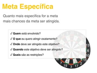 Meta Especíﬁca
Quanto mais especíﬁca for a meta
mais chances da meta ser atingida.


    ✓ Quem está envolvido?
    ✓ O que eu quero atingir exatamente?
    ✓ Onde deve ser atingido este objetivo?
    ✓ Quando este objetivo deve ser atingido?
    ✓ Quais são as restrições?
 