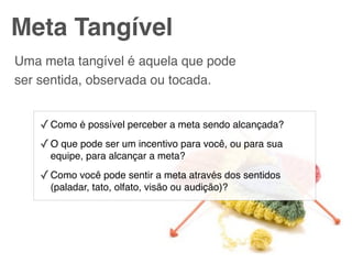 Meta Tangível
Uma meta tangível é aquela que pode
ser sentida, observada ou tocada.


    ✓ Como é possível perceber a meta sendo alcançada?
    ✓ O que pode ser um incentivo para você, ou para sua
      equipe, para alcançar a meta?

    ✓ Como você pode sentir a meta através dos sentidos
      (paladar, tato, olfato, visão ou audição)?
 