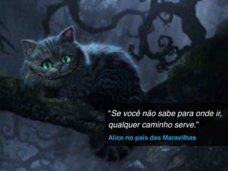 “Se você não sabe para onde ir,
qualquer caminho serve.”
Alice no país das Maravilhas
 