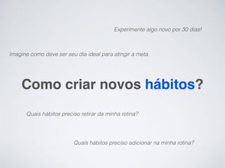 Experimente algo novo por 30 dias!



Imagine como deve ser seu dia ideal para atingir a meta.




    Como criar novos hábitos?
      Quais hábitos preciso retirar da minha rotina?




                         Quais hábitos preciso adicionar na minha rotina?
 