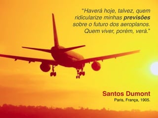 “Haverá hoje, talvez, quem
 ridicularize minhas previsões
sobre o futuro dos aeroplanos.
      Quem viver, porém, verá.”




           Santos Dumont
                Paris, França, 1905.
 