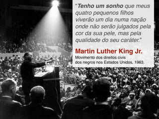 “Tenho um sonho que meus
quatro pequenos ﬁlhos
viverão um dia numa nação
onde não serão julgados pela
cor da sua pele, mas pela
qualidade do seu caráter.”

Martin Luther King Jr.
Movimento dos direitos civis
dos negros nos Estados Unidos, 1963.
 