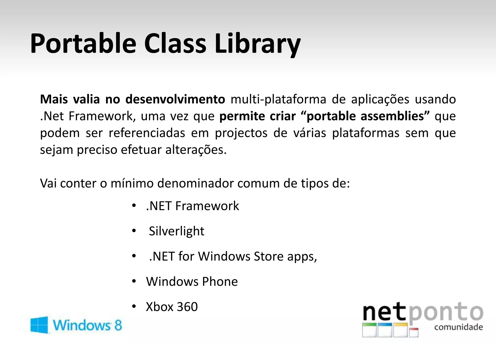 Portable Class Library
Mais valia no desenvolvimento multi-plataforma de aplicações usando
.Net Framework, uma vez que permite criar “portable assemblies” que
podem ser referenciadas em projectos de várias plataformas sem que
sejam preciso efetuar alterações.

Vai conter o mínimo denominador comum de tipos de:
              • .NET Framework
              • Silverlight
              • .NET for Windows Store apps,
              • Windows Phone
              • Xbox 360
 