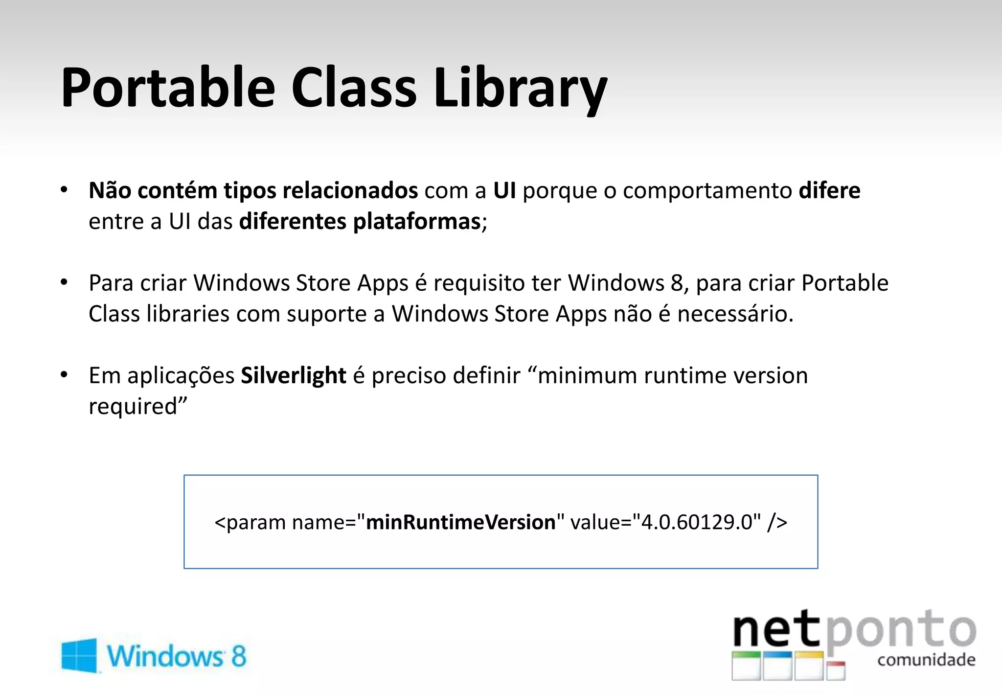 Portable Class Library
• Não contém tipos relacionados com a UI porque o comportamento difere
  entre a UI das diferentes plataformas;

• Para criar Windows Store Apps é requisito ter Windows 8, para criar Portable
  Class libraries com suporte a Windows Store Apps não é necessário.

• Em aplicações Silverlight é preciso definir “minimum runtime version
  required”



              <param name="minRuntimeVersion" value="4.0.60129.0" />
 