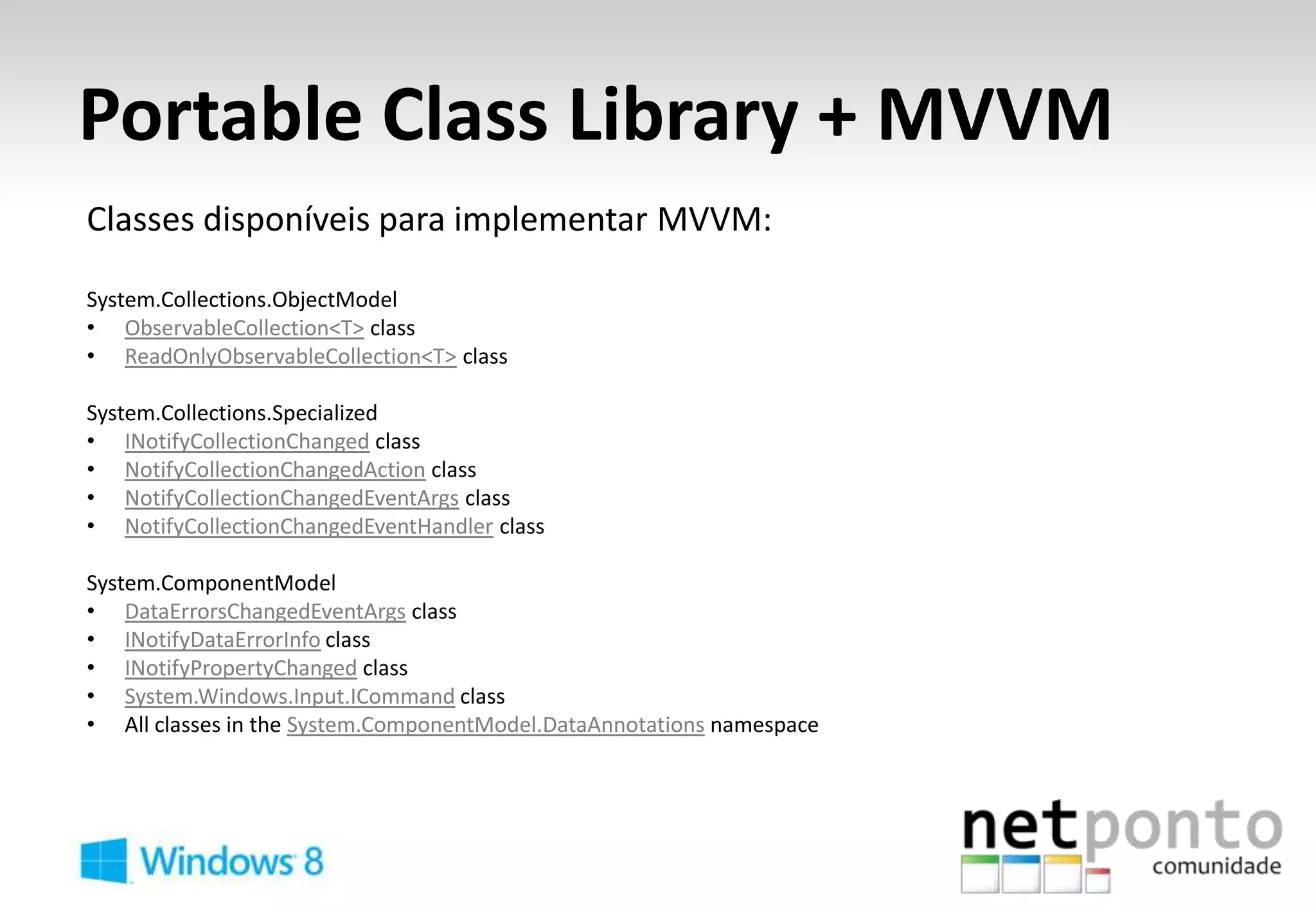 Portable Class Library + MVVM
Classes disponíveis para implementar MVVM:

System.Collections.ObjectModel
• ObservableCollection<T> class
• ReadOnlyObservableCollection<T> class

System.Collections.Specialized
• INotifyCollectionChanged class
• NotifyCollectionChangedAction class
• NotifyCollectionChangedEventArgs class
• NotifyCollectionChangedEventHandler class

System.ComponentModel
• DataErrorsChangedEventArgs class
• INotifyDataErrorInfo class
• INotifyPropertyChanged class
• System.Windows.Input.ICommand class
• All classes in the System.ComponentModel.DataAnnotations namespace
 