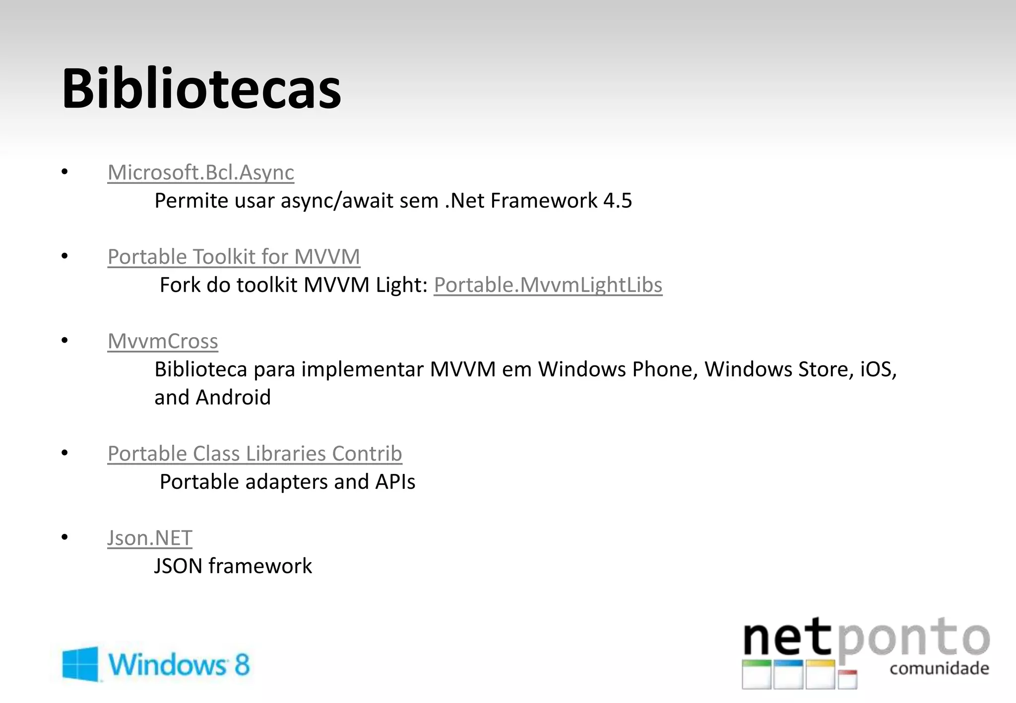 Bibliotecas
•   Microsoft.Bcl.Async
        Permite usar async/await sem .Net Framework 4.5

•   Portable Toolkit for MVVM
         Fork do toolkit MVVM Light: Portable.MvvmLightLibs

•   MvvmCross
       Biblioteca para implementar MVVM em Windows Phone, Windows Store, iOS,
       and Android

•   Portable Class Libraries Contrib
         Portable adapters and APIs

•   Json.NET
         JSON framework
 