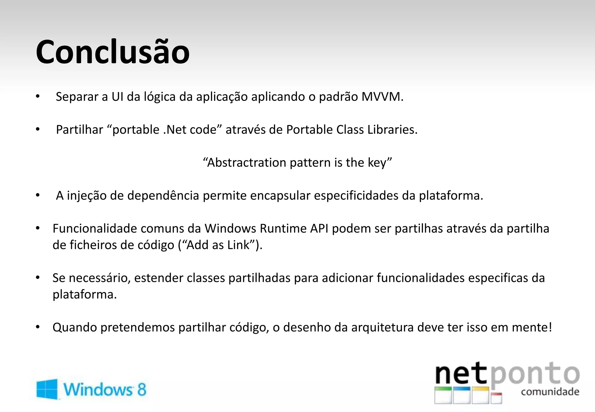 Conclusão
•   Separar a UI da lógica da aplicação aplicando o padrão MVVM.

•   Partilhar “portable .Net code” através de Portable Class Libraries.

                               “Abstractration pattern is the key”

•   A injeção de dependência permite encapsular especificidades da plataforma.

• Funcionalidade comuns da Windows Runtime API podem ser partilhas através da partilha
  de ficheiros de código (“Add as Link”).

• Se necessário, estender classes partilhadas para adicionar funcionalidades especificas da
  plataforma.

• Quando pretendemos partilhar código, o desenho da arquitetura deve ter isso em mente!
 