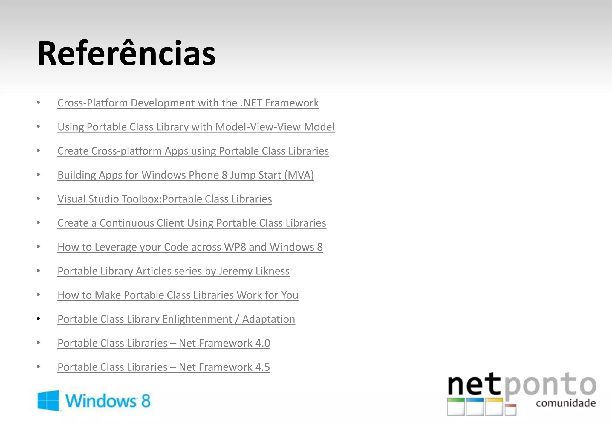 Referências
•   Cross-Platform Development with the .NET Framework

•   Using Portable Class Library with Model-View-View Model

•   Create Cross-platform Apps using Portable Class Libraries

•   Building Apps for Windows Phone 8 Jump Start (MVA)

•   Visual Studio Toolbox:Portable Class Libraries

•   Create a Continuous Client Using Portable Class Libraries

•   How to Leverage your Code across WP8 and Windows 8

•   Portable Library Articles series by Jeremy Likness

•   How to Make Portable Class Libraries Work for You

•   Portable Class Library Enlightenment / Adaptation

•   Portable Class Libraries – Net Framework 4.0

•   Portable Class Libraries – Net Framework 4.5
 