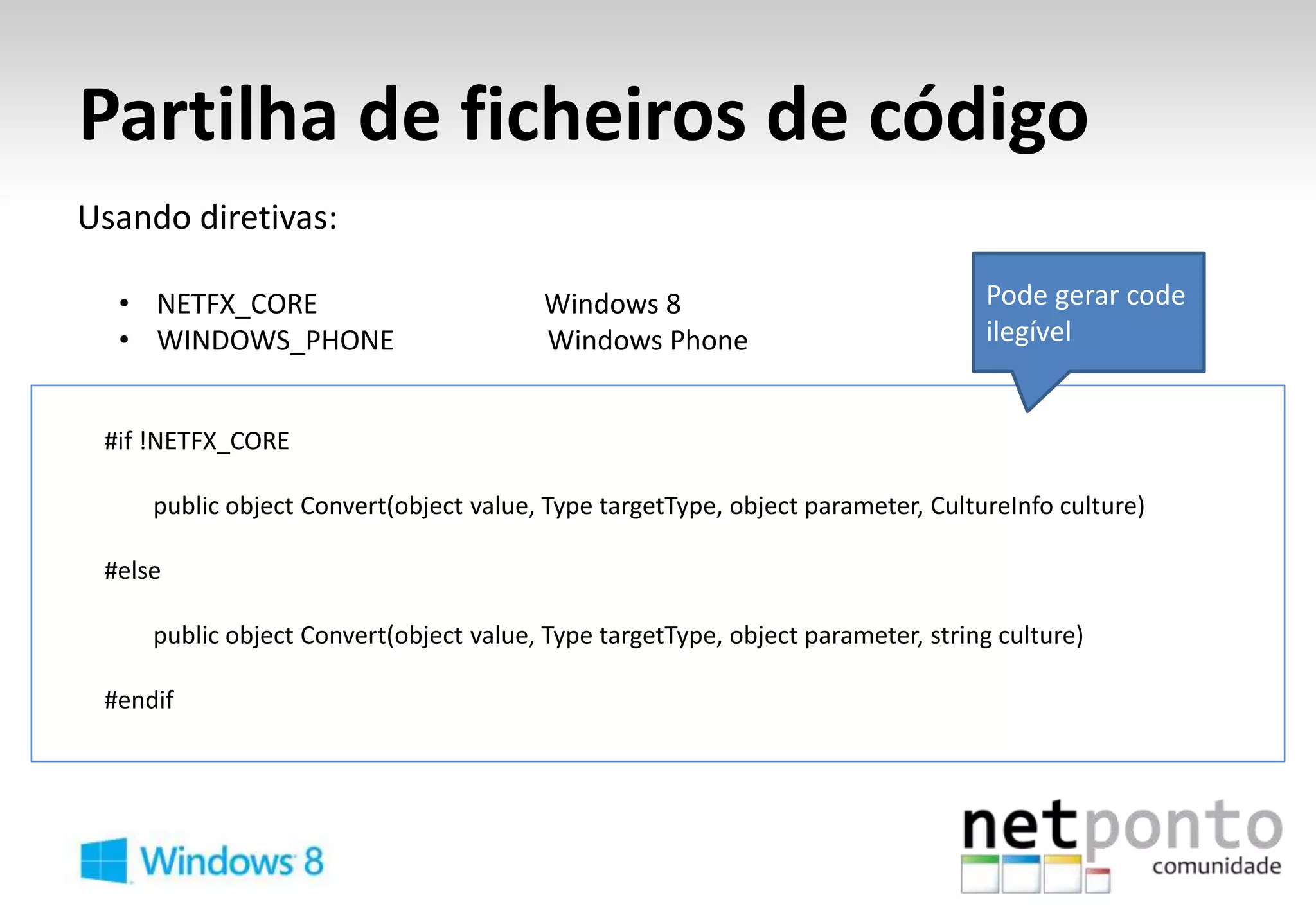 Partilha de ficheiros de código
Usando diretivas:

  • NETFX_CORE                           Windows 8                               Pode gerar code
  • WINDOWS_PHONE                        Windows Phone                           ilegível


 #if !NETFX_CORE

     public object Convert(object value, Type targetType, object parameter, CultureInfo culture)

 #else

     public object Convert(object value, Type targetType, object parameter, string culture)

 #endif
 