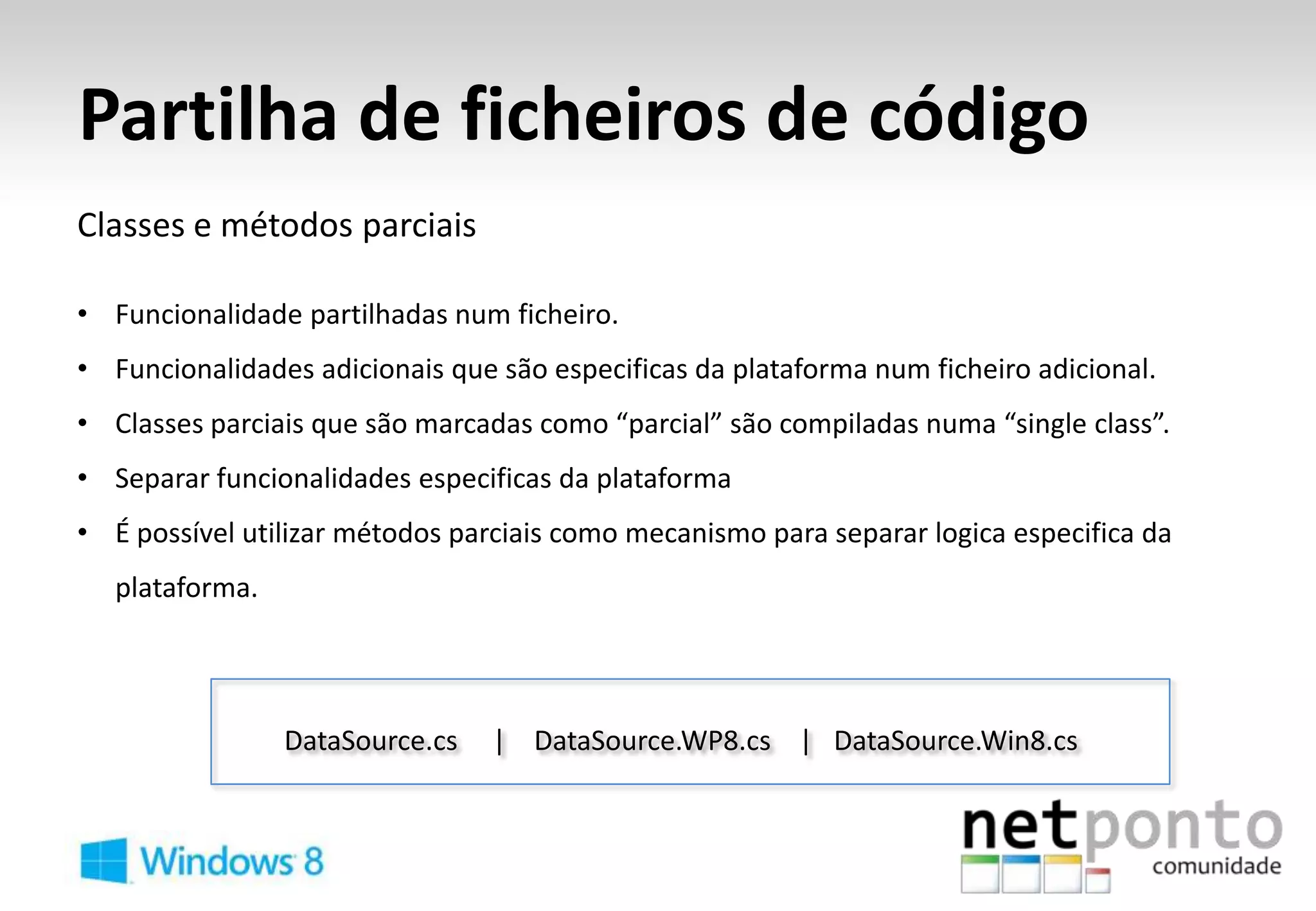 Partilha de ficheiros de código
Classes e métodos parciais

• Funcionalidade partilhadas num ficheiro.
• Funcionalidades adicionais que são especificas da plataforma num ficheiro adicional.
• Classes parciais que são marcadas como “parcial” são compiladas numa “single class”.
• Separar funcionalidades especificas da plataforma
• É possível utilizar métodos parciais como mecanismo para separar logica especifica da
   plataforma.




                 DataSource.cs   | DataSource.WP8.cs | DataSource.Win8.cs
 
