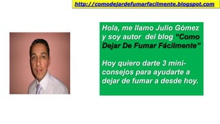 Hola, me llamo Julio Gómez
y soy autor del blog “Como
Dejar De Fumar Fácilmente”
Hoy quiero darte 3 mini-
consejos para ayudarte a
dejar de fumar a desde hoy.
http://comodejardefumarfacilmente.blogspot.com
 