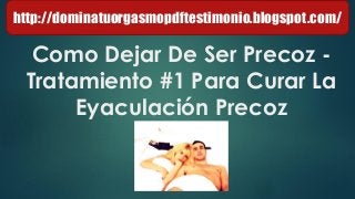 Como Dejar De Ser Precoz -
Tratamiento #1 Para Curar La
Eyaculación Precoz
http://dominatuorgasmopdftestimonio.blogspot.com/
 