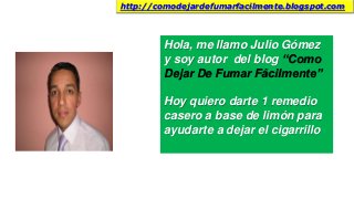 Hola, me llamo Julio Gómez
y soy autor del blog “Como
Dejar De Fumar Fácilmente”
Hoy quiero darte 1 remedio
casero a base de limón para
ayudarte a dejar el cigarrillo
http://comodejardefumarfacilmente.blogspot.com
 
