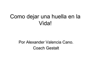 Como dejar una huella en la 
Vida! 
Por Alexander Valencia Cano. 
Coach Gestalt 
 