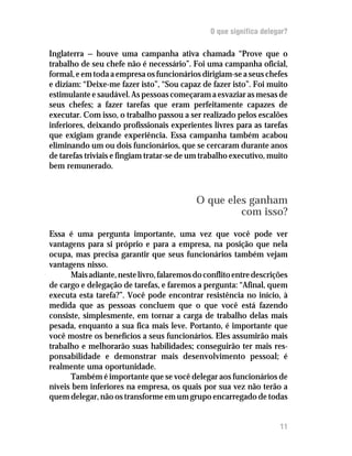 O que significa delegar?

Inglaterra — houve uma campanha ativa chamada “Prove que o
trabalho de seu chefe não é necessário”. Foi uma campanha oficial,
formal, e em toda a empresa os funcionários dirigiam-se a seus chefes
e diziam: “Deixe-me fazer isto”, “Sou capaz de fazer isto”. Foi muito
estimulante e saudável. As pessoas começaram a esvaziar as mesas de
seus chefes; a fazer tarefas que eram perfeitamente capazes de
executar. Com isso, o trabalho passou a ser realizado pelos escalões
inferiores, deixando profissionais experientes livres para as tarefas
que exigiam grande experiência. Essa campanha também acabou
eliminando um ou dois funcionários, que se cercaram durante anos
de tarefas triviais e fingiam tratar-se de um trabalho executivo, muito
bem remunerado.



                                           O que eles ganham
                                                    com isso?

Essa é uma pergunta importante, uma vez que você pode ver
vantagens para si próprio e para a empresa, na posição que nela
ocupa, mas precisa garantir que seus funcionários também vejam
vantagens nisso.
      Mais adiante, neste livro, falaremos do conflito entre descrições
de cargo e delegação de tarefas, e faremos a pergunta: “Afinal, quem
executa esta tarefa?”. Você pode encontrar resistência no início, à
medida que as pessoas concluem que o que você está fazendo
consiste, simplesmente, em tornar a carga de trabalho delas mais
pesada, enquanto a sua fica mais leve. Portanto, é importante que
você mostre os benefícios a seus funcionários. Eles assumirão mais
trabalho e melhorarão suas habilidades; conseguirão ter mais res-
ponsabilidade e demonstrar mais desenvolvimento pessoal; é
realmente uma oportunidade.
      Também é importante que se você delegar aos funcionários de
níveis bem inferiores na empresa, os quais por sua vez não terão a
quem delegar, não os transforme em um grupo encarregado de todas


                                                                     11
 
