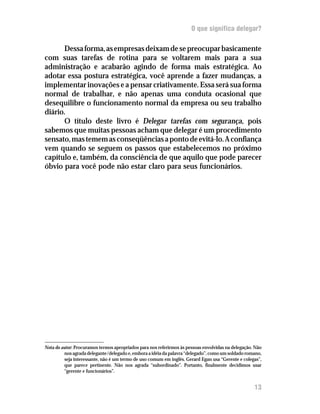 O que significa delegar?

      Dessa forma, as empresas deixam de se preocupar basicamente
com suas tarefas de rotina para se voltarem mais para a sua
administração e acabarão agindo de forma mais estratégica. Ao
adotar essa postura estratégica, você aprende a fazer mudanças, a
implementar inovações e a pensar criativamente. Essa será sua forma
normal de trabalhar, e não apenas uma conduta ocasional que
desequilibre o funcionamento normal da empresa ou seu trabalho
diário.
      O título deste livro é Delegar tarefas com segurança, pois
sabemos que muitas pessoas acham que delegar é um procedimento
sensato, mas temem as conseqüências a ponto de evitá-lo. A confiança
vem quando se seguem os passos que estabelecemos no próximo
capítulo e, também, da consciência de que aquilo que pode parecer
óbvio para você pode não estar claro para seus funcionários.




Nota do autor: Procuramos termos apropriados para nos referirmos às pessoas envolvidas na delegação. Não
         nos agrada delegante/delegado e, embora a idéia da palavra “delegado”, como um soldado romano,
         seja interessante, não é um termo de uso comum em inglês. Gerard Egan usa “Gerente e colegas”,
         que parece pertinente. Não nos agrada “subordinado”. Portanto, finalmente decidimos usar
         “gerente e funcionários”.


                                                                                                    13
 